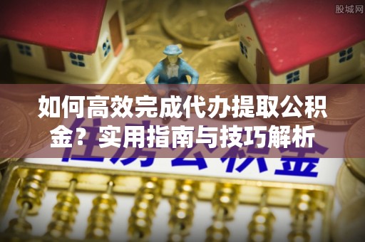 古浪如何高效完成代办提取公积金？实用指南与技巧解析