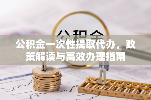 余干公积金一次性提取代办，政策解读与高效办理指南