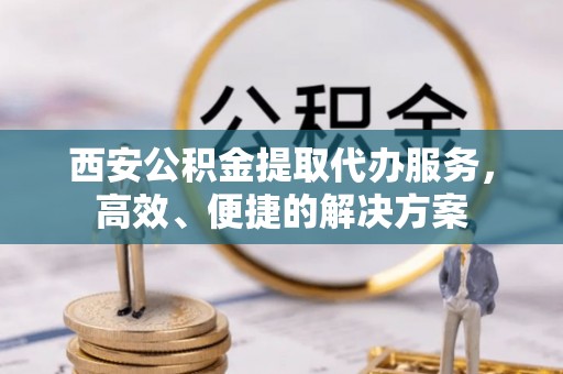 余干西安公积金提取代办服务，高效、便捷的解决方案