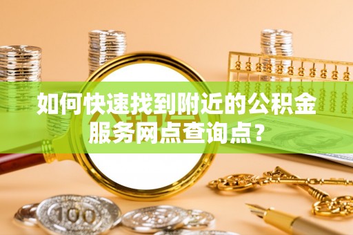 余干如何快速找到附近的公积金服务网点查询点？