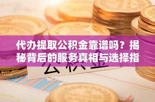 余干代办提取公积金靠谱吗？揭秘背后的服务真相与选择指南