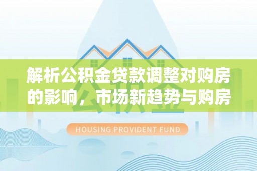 沅江解析公积金贷款调整对购房的影响，市场新趋势与购房者策略