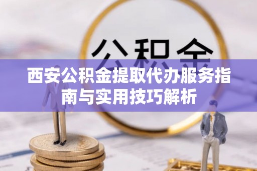 沅江西安公积金提取代办服务指南与实用技巧解析