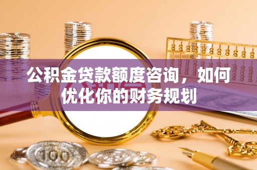 光明新区公积金贷款额度咨询，如何优化你的财务规划