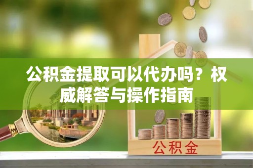 景泰公积金提取可以代办吗？权威解答与操作指南