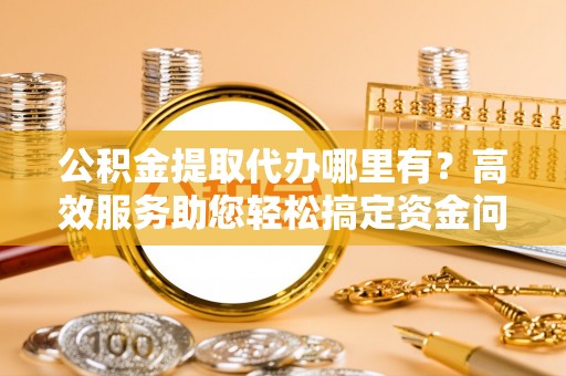 景泰公积金提取代办哪里有？高效服务助您轻松搞定资金问题