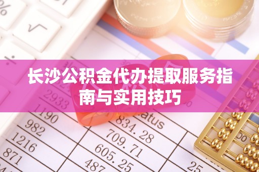 渠县长沙公积金代办提取服务指南与实用技巧