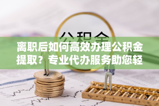 苑里离职后如何高效办理公积金提取？专业代办服务助您轻松搞定