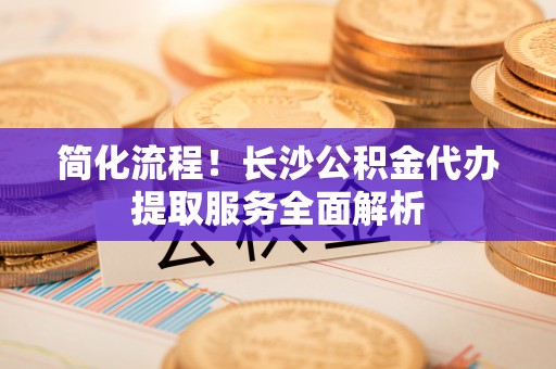 江汉简化流程！长沙公积金代办提取服务全面解析