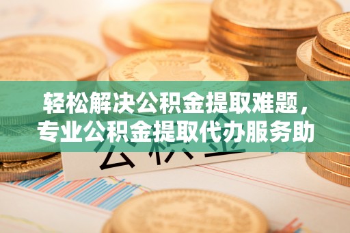 兰考轻松解决公积金提取难题，专业公积金提取代办服务助您无忧