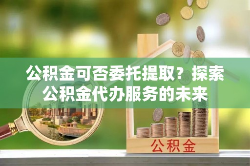 玉门公积金可否委托提取？探索公积金代办服务的未来