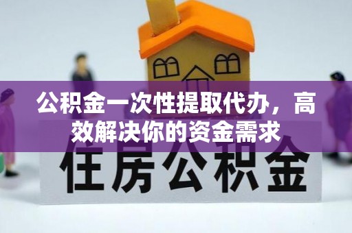 龙泉驿公积金一次性提取代办，高效解决你的资金需求