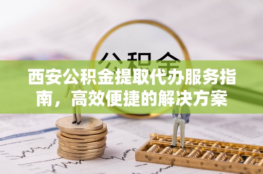 富县西安公积金提取代办服务指南，高效便捷的解决方案