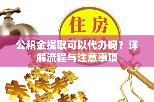 丰都公积金提取可以代办吗？详解流程与注意事项